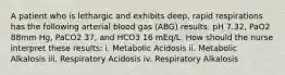 A patient who is lethargic and exhibits deep, rapid respirations has the following arterial blood gas (ABG) results: pH 7.32, PaO2 88mm Hg, PaCO2 37, and HCO3 16 mEq/L. How should the nurse interpret these results: i. Metabolic Acidosis ii. Metabolic Alkalosis iii. Respiratory Acidosis iv. Respiratory Alkalosis