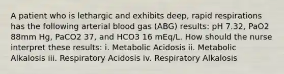 A patient who is lethargic and exhibits deep, rapid respirations has the following arterial blood gas (ABG) results: pH 7.32, PaO2 88mm Hg, PaCO2 37, and HCO3 16 mEq/L. How should the nurse interpret these results: i. Metabolic Acidosis ii. Metabolic Alkalosis iii. Respiratory Acidosis iv. Respiratory Alkalosis