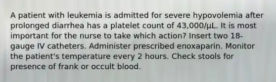 A patient with leukemia is admitted for severe hypovolemia after prolonged diarrhea has a platelet count of 43,000/µL. It is most important for the nurse to take which action? Insert two 18-gauge IV catheters. Administer prescribed enoxaparin. Monitor the patient's temperature every 2 hours. Check stools for presence of frank or occult blood.