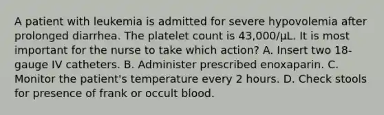 A patient with leukemia is admitted for severe hypovolemia after prolonged diarrhea. The platelet count is 43,000/µL. It is most important for the nurse to take which action? A. Insert two 18-gauge IV catheters. B. Administer prescribed enoxaparin. C. Monitor the patient's temperature every 2 hours. D. Check stools for presence of frank or occult blood.