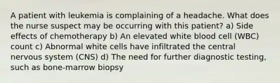 A patient with leukemia is complaining of a headache. What does the nurse suspect may be occurring with this patient? a) Side effects of chemotherapy b) An elevated white blood cell (WBC) count c) Abnormal white cells have infiltrated the central nervous system (CNS) d) The need for further diagnostic testing, such as bone-marrow biopsy