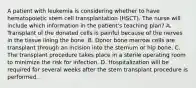 A patient with leukemia is considering whether to have hematopoietic stem cell transplantation (HSCT). The nurse will include which information in the patient's teaching plan? A. Transplant of the donated cells is painful because of the nerves in the tissue lining the bone. B. Donor bone marrow cells are transplant through an incision into the sternum or hip bone. C. The transplant procedure takes place in a sterile operating room to minimize the risk for infection. D. Hospitalization will be required for several weeks after the stem transplant procedure is performed.