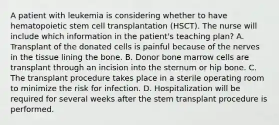 A patient with leukemia is considering whether to have hematopoietic stem cell transplantation (HSCT). The nurse will include which information in the patient's teaching plan? A. Transplant of the donated cells is painful because of the nerves in the tissue lining the bone. B. Donor bone marrow cells are transplant through an incision into the sternum or hip bone. C. The transplant procedure takes place in a sterile operating room to minimize the risk for infection. D. Hospitalization will be required for several weeks after the stem transplant procedure is performed.