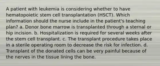 A patient with leukemia is considering whether to have hematopoietic stem cell transplantation (HSCT). Which information should the nurse include in the patient's teaching plan? a. Donor bone marrow is transplanted through a sternal or hip incision. b. Hospitalization is required for several weeks after the stem cell transplant. c. The transplant procedure takes place in a sterile operating room to decrease the risk for infection. d. Transplant of the donated cells can be very painful because of the nerves in the tissue lining the bone.