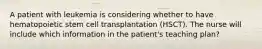 A patient with leukemia is considering whether to have hematopoietic stem cell transplantation (HSCT). The nurse will include which information in the patient's teaching plan?