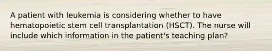 A patient with leukemia is considering whether to have hematopoietic stem cell transplantation (HSCT). The nurse will include which information in the patient's teaching plan?