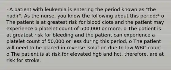 · A patient with leukemia is entering the period known as "the nadir". As the nurse, you know the following about this period:* o The patient is at greatest risk for blood clots and the patient may experience a platelet count of 500,000 or more. o The patient is at greatest risk for bleeding and the patient can experience a platelet count of 50,000 or less during this period. o The patient will need to be placed in reverse isolation due to low WBC count. o The patient is at risk for elevated hgb and hct, therefore, are at risk for stroke.