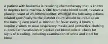 A patient with leukemia is receiving chemotherapy that is known to depress bone marrow. A CBC (complete blood count) reveals a platelet count of 25,000/microliter. Which of the following actions related specifically to the platelet count should be included on the nursing care plan? a. monitor for fever every 4 hours b. require visitors to wear respiratory masks and protective clothing c. consider transfusion of packed red blood cells d. check for signs of bleeding, including examination of urine and stool for blood