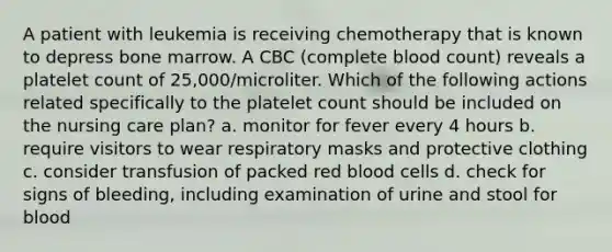 A patient with leukemia is receiving chemotherapy that is known to depress bone marrow. A CBC (complete blood count) reveals a platelet count of 25,000/microliter. Which of the following actions related specifically to the platelet count should be included on the nursing care plan? a. monitor for fever every 4 hours b. require visitors to wear respiratory masks and protective clothing c. consider transfusion of packed red blood cells d. check for signs of bleeding, including examination of urine and stool for blood