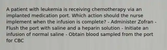 A patient with leukemia is receiving chemotherapy via an implanted medication port. Which action should the nurse implement when the infusion is complete? - Administer Zofran - Flush the port with saline and a heparin solution - Initiate an infusion of normal saline - Obtain blood sampled from the port for CBC