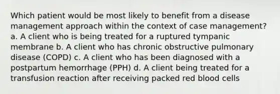 Which patient would be most likely to benefit from a disease management approach within the context of case management? a. A client who is being treated for a ruptured tympanic membrane b. A client who has chronic obstructive pulmonary disease (COPD) c. A client who has been diagnosed with a postpartum hemorrhage (PPH) d. A client being treated for a transfusion reaction after receiving packed red blood cells