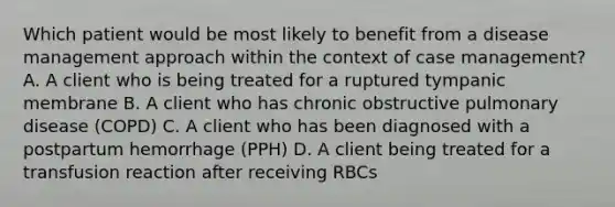 Which patient would be most likely to benefit from a disease management approach within the context of case management? A. A client who is being treated for a ruptured tympanic membrane B. A client who has chronic obstructive pulmonary disease (COPD) C. A client who has been diagnosed with a postpartum hemorrhage (PPH) D. A client being treated for a transfusion reaction after receiving RBCs