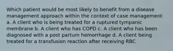 Which patient would be most likely to benefit from a disease management approach within the context of case management a. A client who is being treated for a ruptured tympanic membrane b. A client who has COPD c. A client who has been diagnosed with a post partum hemorrhage d. A client being treated for a transfusion reaction after receiving RBC