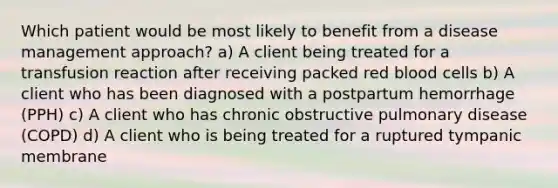 Which patient would be most likely to benefit from a disease management approach? a) A client being treated for a transfusion reaction after receiving packed red blood cells b) A client who has been diagnosed with a postpartum hemorrhage (PPH) c) A client who has chronic obstructive pulmonary disease (COPD) d) A client who is being treated for a ruptured tympanic membrane