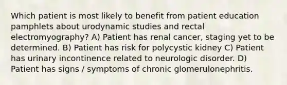 Which patient is most likely to benefit from patient education pamphlets about urodynamic studies and rectal electromyography? A) Patient has renal cancer, staging yet to be determined. B) Patient has risk for polycystic kidney C) Patient has urinary incontinence related to neurologic disorder. D) Patient has signs / symptoms of chronic glomerulonephritis.