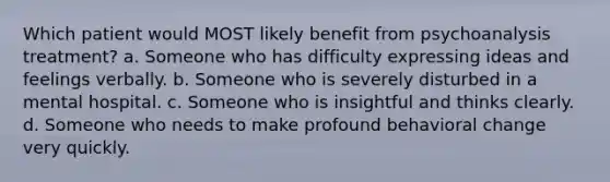 Which patient would MOST likely benefit from psychoanalysis treatment? a. Someone who has difficulty expressing ideas and feelings verbally. b. Someone who is severely disturbed in a mental hospital. c. Someone who is insightful and thinks clearly. d. Someone who needs to make profound behavioral change very quickly.