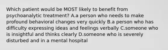 Which patient would be MOST likely to benefit from psychoanalytic treatment? A.a person who needs to make profound behavioral changes very quickly B.a person who has difficulty expressing ideas and feelings verbally C.someone who is insightful and thinks clearly D.someone who is severely disturbed and in a mental hospital