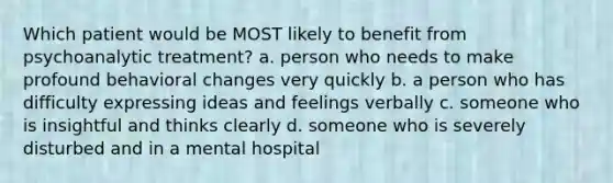 Which patient would be MOST likely to benefit from psychoanalytic treatment? a. person who needs to make profound behavioral changes very quickly b. a person who has difficulty expressing ideas and feelings verbally c. someone who is insightful and thinks clearly d. someone who is severely disturbed and in a mental hospital