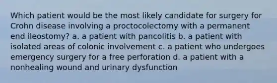 Which patient would be the most likely candidate for surgery for Crohn disease involving a proctocolectomy with a permanent end ileostomy? a. a patient with pancolitis b. a patient with isolated areas of colonic involvement c. a patient who undergoes emergency surgery for a free perforation d. a patient with a nonhealing wound and urinary dysfunction