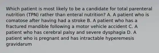 Which patient is most likely to be a candidate for total parenteral nutrition (TPN) rather than enteral nutrition? A. A patient who is comatose after having had a stroke B. A patient who has a fractured mandible following a motor vehicle accident C. A patient who has cerebral palsy and severe dysphagia D. A patient who is pregnant and has intractable hyperemesis gravidarum