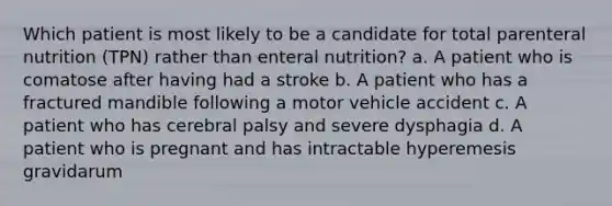 Which patient is most likely to be a candidate for total parenteral nutrition (TPN) rather than enteral nutrition? a. A patient who is comatose after having had a stroke b. A patient who has a fractured mandible following a motor vehicle accident c. A patient who has cerebral palsy and severe dysphagia d. A patient who is pregnant and has intractable hyperemesis gravidarum