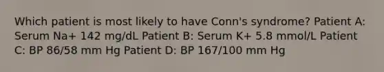 Which patient is most likely to have Conn's syndrome? Patient A: Serum Na+ 142 mg/dL Patient B: Serum K+ 5.8 mmol/L Patient C: BP 86/58 mm Hg Patient D: BP 167/100 mm Hg