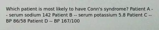 Which patient is most likely to have Conn's syndrome? Patient A -- serum sodium 142 Patient B -- serum potassium 5.8 Patient C -- BP 86/58 Patient D -- BP 167/100