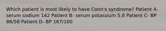 Which patient is most likely to have Conn's syndrome? Patient A- serum sodium 142 Patient B- serum potassium 5.8 Patient C- BP 86/58 Patient D- BP 167/100