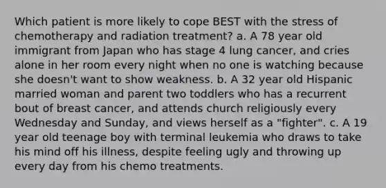 Which patient is more likely to cope BEST with the stress of chemotherapy and radiation treatment? a. A 78 year old immigrant from Japan who has stage 4 lung cancer, and cries alone in her room every night when no one is watching because she doesn't want to show weakness. b. A 32 year old Hispanic married woman and parent two toddlers who has a recurrent bout of breast cancer, and attends church religiously every Wednesday and Sunday, and views herself as a "fighter". c. A 19 year old teenage boy with terminal leukemia who draws to take his mind off his illness, despite feeling ugly and throwing up every day from his chemo treatments.