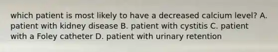 which patient is most likely to have a decreased calcium level? A. patient with kidney disease B. patient with cystitis C. patient with a Foley catheter D. patient with urinary retention