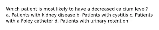 Which patient is most likely to have a decreased calcium level? a. Patients with kidney disease b. Patients with cystitis c. Patients with a Foley catheter d. Patients with urinary retention