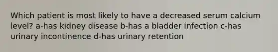 Which patient is most likely to have a decreased serum calcium level? a-has kidney disease b-has a bladder infection c-has urinary incontinence d-has urinary retention