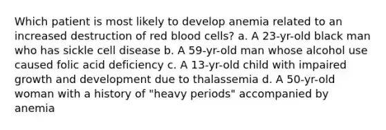 Which patient is most likely to develop anemia related to an increased destruction of red blood cells? a. A 23-yr-old black man who has sickle cell disease b. A 59-yr-old man whose alcohol use caused folic acid deficiency c. A 13-yr-old child with impaired growth and development due to thalassemia d. A 50-yr-old woman with a history of "heavy periods" accompanied by anemia