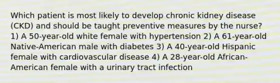 Which patient is most likely to develop chronic kidney disease (CKD) and should be taught preventive measures by the nurse? 1) A 50-year-old white female with hypertension 2) A 61-year-old Native-American male with diabetes 3) A 40-year-old Hispanic female with cardiovascular disease 4) A 28-year-old African-American female with a urinary tract infection