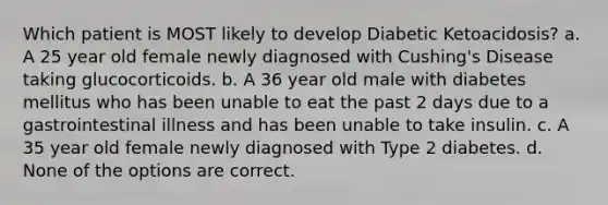 Which patient is MOST likely to develop Diabetic Ketoacidosis? a. A 25 year old female newly diagnosed with Cushing's Disease taking glucocorticoids. b. A 36 year old male with diabetes mellitus who has been unable to eat the past 2 days due to a gastrointestinal illness and has been unable to take insulin. c. A 35 year old female newly diagnosed with Type 2 diabetes. d. None of the options are correct.