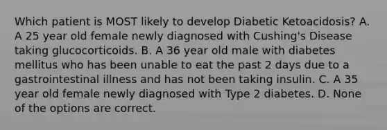 Which patient is MOST likely to develop Diabetic Ketoacidosis? A. A 25 year old female newly diagnosed with Cushing's Disease taking glucocorticoids. B. A 36 year old male with diabetes mellitus who has been unable to eat the past 2 days due to a gastrointestinal illness and has not been taking insulin. C. A 35 year old female newly diagnosed with Type 2 diabetes. D. None of the options are correct.