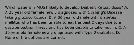 Which patient is MOST likely to develop Diabetic Ketoacidosis? A. A 25 year old female newly diagnosed with Cushing's Disease taking glucocorticoids. B. A 36 year old male with diabetes mellitus who has been unable to eat the past 2 days due to a gastrointestinal illness and has been unable to take insulin. C. A 35 year old female newly diagnosed with Type 2 diabetes. D. None of the options are correct.