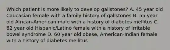 Which patient is more likely to develop gallstones? A. 45 year old Caucasian female with a family history of gallstones B. 55 year old African-American male with a history of diabetes mellitus C. 62 year old Hispanic/Latino female with a history of irritable bowel syndrome D. 60 year old obese, American-Indian female with a history of diabetes mellitus