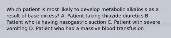 Which patient is most likely to develop metabolic alkalosis as a result of base excess? A. Patient taking thiazide diuretics B. Patient who is having nasogastric suction C. Patient with severe vomiting D. Patient who had a massive blood transfusion