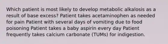 Which patient is most likely to develop metabolic alkalosis as a result of base excess? Patient takes acetaminophen as needed for pain Patient with several days of vomiting due to food poisoning Patient takes a baby aspirin every day Patient frequently takes calcium carbonate (TUMs) for indigestion.