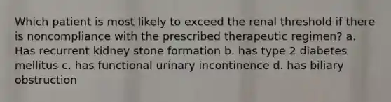 Which patient is most likely to exceed the renal threshold if there is noncompliance with the prescribed therapeutic regimen? a. Has recurrent kidney stone formation b. has type 2 diabetes mellitus c. has functional urinary incontinence d. has biliary obstruction