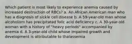 Which patient is most likely to experience anemia caused by increased destruction of RBCs? a. An African American man who has a diagnosis of sickle cell disease b. A 59-year-old man whose alcoholism has precipitated folic acid deficiency c. A 30-year-old woman with a history of "heavy periods" accompanied by anemia d. A 3-year-old child whose impaired growth and development is attributable to thalassemia