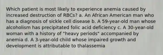 Which patient is most likely to experience anemia caused by increased destruction of RBCs? a. An African American man who has a diagnosis of sickle cell disease b. A 59-year-old man whose alcoholism has precipitated folic acid deficiency c. A 30-year-old woman with a history of "heavy periods" accompanied by anemia d. A 3-year-old child whose impaired growth and development is attributable to thalassemia