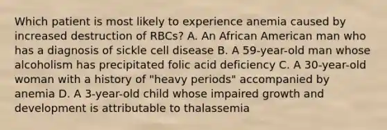 Which patient is most likely to experience anemia caused by increased destruction of RBCs? A. An African American man who has a diagnosis of sickle cell disease B. A 59-year-old man whose alcoholism has precipitated folic acid deficiency C. A 30-year-old woman with a history of "heavy periods" accompanied by anemia D. A 3-year-old child whose impaired growth and development is attributable to thalassemia