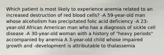 Which patient is most likely to experience anemia related to an increased destruction of red blood cells? -A 59-year-old man whose alcoholism has precipitated folic acid deficiency -A 23-year-old African American man who has a diagnosis of sickle cell disease -A 30-year-old woman with a history of "heavy periods" accompanied by anemia A 3-year-old child whose impaired growth and -development is attributable to thalassemia