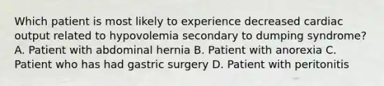 Which patient is most likely to experience decreased cardiac output related to hypovolemia secondary to dumping syndrome? A. Patient with abdominal hernia B. Patient with anorexia C. Patient who has had gastric surgery D. Patient with peritonitis