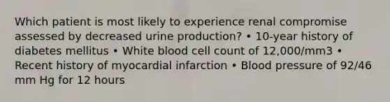 Which patient is most likely to experience renal compromise assessed by decreased urine production? • 10-year history of diabetes mellitus • White blood cell count of 12,000/mm3 • Recent history of myocardial infarction • Blood pressure of 92/46 mm Hg for 12 hours