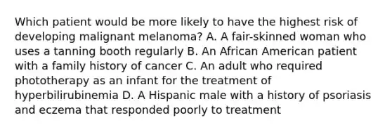 Which patient would be more likely to have the highest risk of developing malignant melanoma? A. A fair-skinned woman who uses a tanning booth regularly B. An African American patient with a family history of cancer C. An adult who required phototherapy as an infant for the treatment of hyperbilirubinemia D. A Hispanic male with a history of psoriasis and eczema that responded poorly to treatment