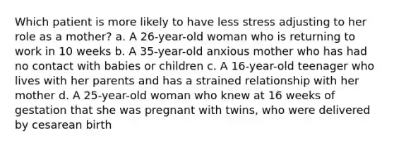 Which patient is more likely to have less stress adjusting to her role as a mother? a. A 26-year-old woman who is returning to work in 10 weeks b. A 35-year-old anxious mother who has had no contact with babies or children c. A 16-year-old teenager who lives with her parents and has a strained relationship with her mother d. A 25-year-old woman who knew at 16 weeks of gestation that she was pregnant with twins, who were delivered by cesarean birth