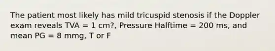 The patient most likely has mild tricuspid stenosis if the Doppler exam reveals TVA = 1 cm?, Pressure Halftime = 200 ms, and mean PG = 8 mmg, T or F